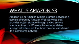 WHAT IS AMAZON S3
Amazon S3 or Amazon Simple Storage Service is a
service offered by Amazon Web Services that
provides object storage through a web service
interface. Amazon S3 uses the same scalable
storage infrastructure that Amazon.com uses to run
its e-commerce network.
 
