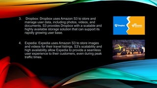 3. Dropbox: Dropbox uses Amazon S3 to store and
manage user data, including photos, videos, and
documents. S3 provides Dropbox with a scalable and
highly available storage solution that can support its
rapidly growing user base.
4. Expedia: Expedia uses Amazon S3 to store images
and videos for their travel listings. S3's scalability and
high availability allow Expedia to provide a seamless
user experience to their customers, even during peak
traffic times.
 