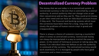 DecentralizedCurrencyProblem
The money that we use today is in a centralized system. A
centralized currency is the one that is controlled by a central
authority. A central authority that can change rules as per
their convenience and as they see fit. They could print money
as per their need and can have an individual’s account frozen
if they wish. The financial and banking systems which issue
the currencies have been there for a long, long time and
slowly the problems of human nature crept in greed and
irresponsibility.
There is always a chance of someone creating a counterfeit
when it comes to centralized currency. Centralized money
can always be manipulated in a way to control the ones in
power, to the extent of locking an account or taking away the
money if an individual does not behave as per the authority
in command of the currency. The centralized currency would
work seamlessly if it is managed by people who have good
intentions and a clean conscience.
 