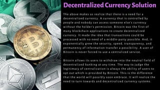 DecentralizedCurrencySolution
The above makes us realize that there is a need for a
decentralized currency. A currency that is controlled by
people and nobody can access someone else’s currency
without the holder’s permission. Bitcoin was the first of
many blockchain applications to create decentralized
currency. It made the idea that transactions could be
processed with no need of a middle -party possible. And, it
exponentially grew the security, speed, transparency, and
permanency of information transfer a possibility. A user of
Bitcoin is never forced to use a centralized service.
Bitcoin allows its users to withdraw into the neutral field of
decentralized banking at any time. The way to judge the
legitimacy of centralization is always the ability of users to
opt out which is provided by Bitcoin. This is the difference
that the world will possibly soon embrace. It will realize the
need to turn towards and decentralized currency systems.
 