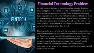 FinancialTechnologyProblem
FinTech could be defined as an industry of technology that is or
could be applied to the financial world. It is the technology that will
help the companies manage their financial aspects including the
business processes and models. FinTech is not new. It has been there
for a decade now, acting as the basis for end-to-end processing of
the financial transactions. Currently, FinTech uses the Internet via
cloud services and stores the all the important information on the
servers which are prone to a data breach.
The details of a user are held with the bank and an individual has no
control over the security of their own information. Authentication
methods and secured transmission are the major issues faced by
FinTech at the moment. Ensuring the authenticity and identity of
the person signing the documents, supervisory controls on the
financial markets, transaction control, insurance claiming
processes, etc. are some of the issues created due to the oversight of
the Financial industry.
 