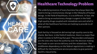 HealthcareTechnologyProblem
The underlying essence of every business has always been the
need to bring a revolutionary change in the lifestyles of human
beings. In the field of healthcare, it is no different. In fact, the
need to bring an evolutionary change is urgent in the field.
High-quality drugs coupled with immediate care and relief is
what all the healthcare facilities are looking to provide to all
their patrons.
Each facility is focused on delivering high-quality care to the
clients. But here, in the field of medicine, there is a major flaw
when it comes to fulfilling that goal. The providers and payers
are the ones who have the authority over the decision making
that leads to care-service delivery and the related data. The
middlemen dependency on the federal regulations is making it
difficult for the healthcare service providers to give patients’
health a top priority.
 