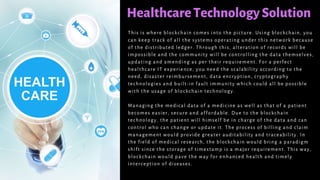 HealthcareTechnologySolution
This is where blockchain comes into the picture. Using blockchain, you
can keep track of all the systems operating under this network because
of the distributed ledger. Through this, alteration of records will be
impossible and the community will be controlling the data themselves,
updating and amending as per their requirement. For a perfect
healthcare IT experience, you need the scalability according to the
need, disaster reimbursement, data encryption, cryptography
technologies and built-in fault immunity which could all be possible
with the usage of blockchain technology.
Managing the medical data of a medicine as well as that of a patient
becomes easier, secure and affordable. Due to the blockchain
technology, the patient will himself be in charge of the data and can
control who can change or update it. The process of billing and claim
management would provide greater auditability and traceability. In
the field of medical research, the blockchain would bring a paradigm
shift since the storage of timestamp is a major requirement. This way,
blockchain would pave the way for enhanced health and timely
interception of diseases.
 