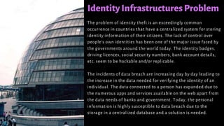 IdentityInfrastructures Problem
The problem of identity theft is an exceedingly common
occurrence in countries that have a centralized system for storing
identity information of their citizens. The lack of control over
people’s own identities has been one of the major issue faced by
the governments around the world today. The identity badges,
driving licences, social security numbers, bank account details,
etc. seem to be hackable and/or replicable.
The incidents of data breach are increasing day by day leading to
the increase in the data needed for verifying the identity of an
individual. The data connected to a person has expanded due to
the numerous apps and services available on the web apart from
the data needs of banks and government. Today, the personal
information is highly susceptible to data breach due to the
storage in a centralized database and a solution is needed.
 