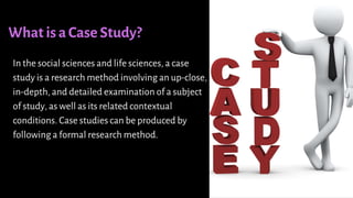 What is a Case Study?
In the social sciences and life sciences, a case
study is a research method involving an up-close,
in-depth, and detailed examination of a subject
of study, as well as its related contextual
conditions. Case studies can be produced by
following a formal research method.
 