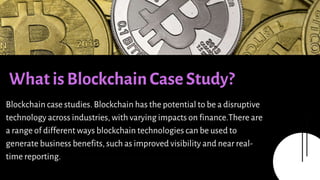Presentations are communication tools that can be used
as demonstrations, lectures, speeches, reports, and more.
Most of the time, they’re presented before an audience.
What is Blockchain Case Study?
Blockchain case studies. Blockchain has the potential to be a disruptive
technology across industries, with varying impacts on finance.There are
a range of different ways blockchain technologies can be used to
generate business benefits, such as improved visibility and near real-
time reporting.
 