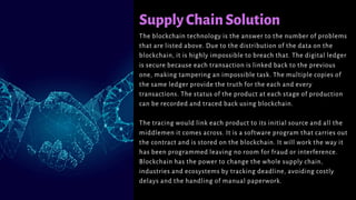 SupplyChainSolution
The blockchain technology is the answer to the number of problems
that are listed above. Due to the distribution of the data on the
blockchain, it is highly impossible to breach that. The digital ledger
is secure because each transaction is linked back to the previous
one, making tampering an impossible task. The multiple copies of
the same ledger provide the truth for the each and every
transactions. The status of the product at each stage of production
can be recorded and traced back using blockchain.
The tracing would link each product to its initial source and all the
middlemen it comes across. It is a software program that carries out
the contract and is stored on the blockchain. It will work the way it
has been programmed leaving no room for fraud or interference.
Blockchain has the power to change the whole supply chain,
industries and ecosystems by tracking deadline, avoiding costly
delays and the handling of manual paperwork.
 