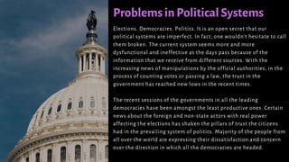 Problems in Political Systems
Elections. Democracies. Politics. It is an open secret that our
political systems are imperfect. In fact, one wouldn’t hesitate to call
them broken. The current system seems more and more
dysfunctional and ineffective as the days pass because of the
information that we receive from different sources. With the
increasing news of manipulations by the official authorities, in the
process of counting votes or passing a law, the trust in the
government has reached new lows in the recent times.
The recent sessions of the governments in all the leading
democracies have been amongst the least productive ones. Certain
news about the foreign and non-state actors with real power
affecting the elections has shaken the pillars of trust the citizens
had in the prevailing system of politics. Majority of the people from
all over the world are expressing their dissatisfaction and concern
over the direction in which all the democracies are headed.
 