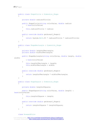 17 | P a g e
Visit researchgate profile : https://www.researchgate.net/profile/Kamal-Acharya-15/publications
Visit google scholar profile : https://scholar.google.com/citations?user=9QoTDzIAAAAJ&hl=en
public class ShapeCircle : Dimension_Shape
{
private double radiusofCircle;
public ShapeCircle(string colorValue, double radius)
: base(colorValue)
{
this.radiusofCircle = radius;
}
public override double getAreaof_Shape()
{
return System.Math.PI * radiusofCircle * radiusofCircle;
}
}
public class ShapeRectangle : Dimension_Shape
{
private double lengthofRectangle;
private double widthofRectangle;
width)
public ShapeRectangle(string colorValue, double length, double
: base(colorValue)
{
this.lengthofRectangle = length;
this.widthofRectangle = width;
}
public override double getAreaof_Shape()
{
return lengthofRectangle * widthofRectangle;
}
}
public class ShapeSquare : Dimension_Shape
{
private double lengthofSquare;
public ShapeSquare(string colorValue, double length) :
base(colorValue)
{
this.lengthofSquare = length;
}
public override double getAreaof_Shape()
{
return lengthofSquare * lengthofSquare;
}
}
class AreaandColor
 