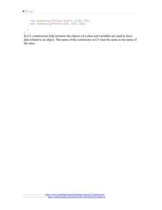 4 | P a g e
Visit researchgate profile : https://www.researchgate.net/profile/Kamal-Acharya-15/publications
Visit google scholar profile : https://scholar.google.com/citations?user=9QoTDzIAAAAJ&hl=en
new Inventory("Brake Pads", 3.50, 50);
new Inventory("Steering", 120, 20);
}
}
In C#, constructors help initialise the objects of a class and variables are used to store
data related to an object. The name of the constructor in C# must be same as the name of
the class.
 