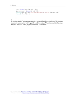 9 | P a g e
Visit researchgate profile : https://www.researchgate.net/profile/Kamal-Acharya-15/publications
Visit google scholar profile : https://scholar.google.com/citations?user=9QoTDzIAAAAJ&hl=en
val=(double)totalMarks / 500;
percentage = (double) val*100;
Console.WriteLine("Your percentage is: {0}%", percentage);
Console.ReadLine();
}
}
In looping, a set of program staements are executed based on a condition. The program
statements are executed until a specific condition is true. When the condition becomes
false the exeuction of the program statements is terminated.
 