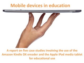 Mobile devices in education




  A report on five case studies involving the use of the
Amazon Kindle DX ereader and the Apple iPad media tablet
                   for educational use
 