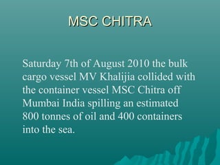 MSC CHITRAMSC CHITRA
Saturday 7th of August 2010 the bulk
cargo vessel MV Khalijia collided with
the container vessel MSC Chitra off
Mumbai India spilling an estimated
800 tonnes of oil and 400 containers
into the sea.
 