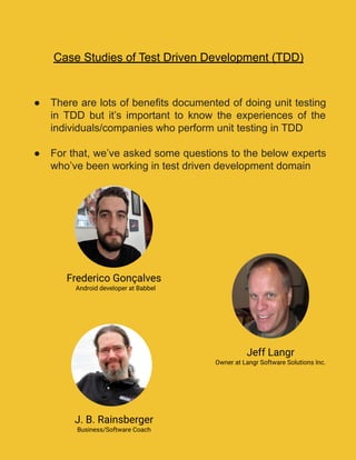 Case Studies of Test Driven Development (TDD)
● There are lots of benefits documented of doing unit testing
in TDD but it’s important to know the experiences of the
individuals/companies who perform unit testing in TDD
● For that, we’ve asked some questions to the below experts
who’ve been working in test driven development domain
Frederico Gonçalves
Android developer at Babbel
Jeff Langr
Owner at Langr Software Solutions Inc.
J. B. Rainsberger
Business/Software Coach
 
