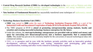 • Central Drug Research Institute (CDRI) has developed technologies in the areas such as Malaria and other
parasitic diseases, CNS-CVS related disorder, reproductive health, diabetes and energy metabolism, cancer
biology and related areas, safety and clinical development.
• Tata Institute of Fundamental Research has successfully transferred some techniques of mathematics, natural
sciences, computer sciences, biological sciences.
• Technology Business Incubation Unit (TBIU)
TBIU was started in 2000 under the aegis of Technology Institution Program (TIP), as a part of the
Industrial Credit and Investment Corporation of India (ICICI)/World Bank Funded TIP at IIT-D.
The TBIU program at IIT-D is aimed at promoting entrepreneurship among students, faculty and
scientists and creating successful technology business enterprises for the future.
Under this scheme, the start-ups/technology entrepreneurs are provided with an initial seed money and
space for converting new ideas/concepts/service into a business opportunity that is commercially
viable. This model has proven to be extremely helpful for the conversion of nascent technological ideas into
commercial entities.
TBIU, in its premises and in sync with the institute, permits activities such as innovative product
development, software development and testing, simulation and prototyping, pilot scale
experimentation, training and other works related to technology development.
 