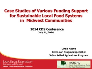 Case Studies of Various Funding Support 
for Sustainable Local Food Systems 
in Midwest Communities 
2014 CDS Conference 
Linda Naeve 
July 21, 2014 
Extension Program Specialist 
Value Added Agriculture Program 
 