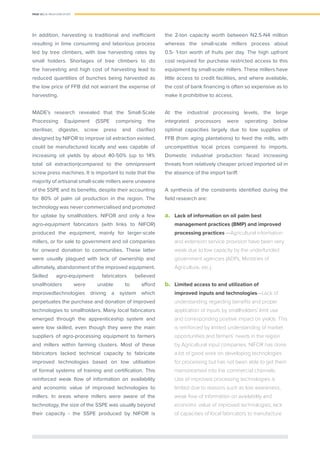 PAGE 12 | OIL PALM CASE STUDY
In addition, harvesting is traditional and inefﬁcient
resulting in time consuming and laborious process
led by tree climbers, with low harvesting rates by
small holders. Shortages of tree climbers to do
the harvesting and high cost of harvesting lead to
reduced quantities of bunches being harvested as
the low price of FFB did not warrant the expense of
harvesting.
MADE’s research revealed that the Small-Scale
Processing Equipment (SSPE comprising the
steriliser, digester, screw press and clariﬁer)
designed by NIFOR to improve oil extraction existed,
could be manufactured locally and was capable of
increasing oil yields by about 40-50% (up to 14%
total oil extraction)compared to the omnipresent
screw press machines. It is important to note that the
majority of artisanal small-scale millers were unaware
of the SSPE and its beneﬁts, despite their accounting
for 80% of palm oil production in the region. The
technology was never commercialised and promoted
for uptake by smallholders. NIFOR and only a few
agro-equipment fabricators (with links to NIFOR)
produced the equipment, mainly for larger-scale
millers, or for sale to government and oil companies
for onward donation to communities. These latter
were usually plagued with lack of ownership and
ultimately, abandonment of the improved equipment.
Skilled agro-equipment fabricators believed
smallholders were unable to afford
improvedtechnologies driving a system which
perpetuates the purchase and donation of improved
technologies to smallholders. Many local fabricators
emerged through the apprenticeship system and
were low skilled, even though they were the main
suppliers of agro-processing equipment to farmers
and millers within farming clusters. Most of these
fabricators lacked technical capacity to fabricate
improved technologies based on low utilisation
of formal systems of training and certiﬁcation. This
reinforced weak ﬂow of information on availability
and economic value of improved technologies to
millers. In areas where millers were aware of the
technology, the size of the SSPE was usually beyond
their capacity - the SSPE produced by NIFOR is
the 2-ton capacity worth between N2.5-N4 million
whereas the small-scale millers process about
0.5- 1-ton worth of fruits per day. The high upfront
cost required for purchase restricted access to this
equipment by small-scale millers. These millers have
little access to credit facilities, and where available,
the cost of bank ﬁnancing is often so expensive as to
make it prohibitive to access.
At the industrial processing levels, the large
integrated processors were operating below
optimal capacities largely due to low supplies of
FFB (from aging plantations) to feed the mills, with
uncompetitive local prices compared to imports.
Domestic industrial production faced increasing
threats from relatively cheaper priced imported oil in
the absence of the import tariff.
A synthesis of the constraints identiﬁed during the
ﬁeld research are:
a.	 Lack of information on oil palm best
management practices (BMP) and improved
processing practices —Agricultural information
and extension service provision have been very
weak due to low capacity by the underfunded
government agencies (ADPs, Ministries of
Agriculture, etc.).
b.	 Limited access to and utilization of
improved inputs and technologies—Lack of
understanding regarding beneﬁts and proper
application of inputs by smallholders’ limit use
and corresponding positive impact on yields. This
is reinforced by limited understanding of market
opportunities and farmers’ needs in the region
by Agricultural input companies. NIFOR has done
a lot of good work on developing technologies
for processing but has not been able to get them
mainstreamed into the commercial channels.
Use of improved processing technologies is
limited due to reasons such as low awareness,
weak ﬂow of information on availability and
economic value of improved technologies, lack
of capacities of local fabricators to manufacture
 
