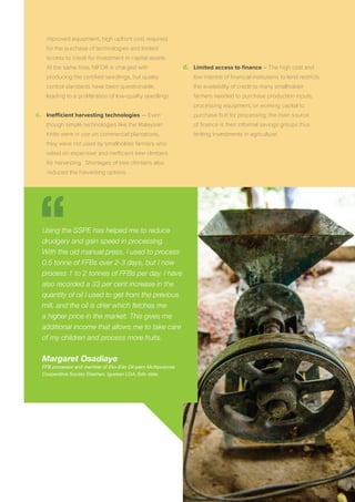 improved equipment, high upfront cost required
for the purchase of technologies and limited
access to credit for investment in capital assets.
At the same time, NIFOR is charged with
producing the certiﬁed seedlings, but quality
control standards have been questionable,
leading to a proliferation of low-quality seedlings.
c.	 Inefficient harvesting technologies ­— Even
though simple technologies like the Malaysian
Knife were in use on commercial plantations,
they were not used by smallholder farmers who
relied on expensive and inefficient tree climbers
for harvesting. Shortages of tree climbers also
reduced the harvesting options.
d.	 Limited access to ﬁnance – The high cost and
low interest of ﬁnancial institutions to lend restricts
the availability of credit to many smallholder
farmers needed to purchase production inputs,
processing equipment, or working capital to
purchase fruit for processing; the main source
of ﬁnance is their informal savings groups thus
limiting investments in agriculture.
Using the SSPE has helped me to reduce
drudgery and gain speed in processing.
With the old manual press, I used to process
0.5 tonne of FFBs over 2-3 days, but I now
process 1 to 2 tonnes of FFBs per day. I have
also recorded a 33 per cent increase in the
quantity of oil I used to get from the previous
mill, and the oil is drier which fetches me
a higher price in the market. This gives me
additional income that allows me to take care
of my children and process more fruits.
Margaret Osadiaye
FFB processor and member of Eko-Edo Oil palm Multipurpose
Cooperative Society Ekekhen, Igueben LGA, Edo state
 