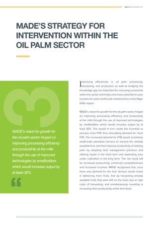 PAGE 15 | OIL PALM CASE STUDY
mproving eﬃciencies in oil palm processing,
harvesting, and production as well as bridging the
knowledge gap are important for reversing constraints
within the sector and holds enormous potential to raise
incomes for poor small-scale market actors in the Niger
Delta region.
MADE’s vision for growth for the oil palm sector hinged
on improving processing eﬃciency and productivity
at the mills through the use of improved technologies
by smallholders which would increase output by at
least 30%. This would in turn create the incentive to
process more FFB, thus stimulating demand for more
FFB. The increased demand for FFB would incentivize
small-scale plantation farmers to harvest the already
available fruit, and then improve productivity of existing
palm by adopting best management practices and
utilising inputs in the short term and expanding area
under cultivation in the long term. The net result will
be increased productivity, enhanced competitiveness
and increased incomes. MADE recognised that, once
there was demand for the fruit, farmers would invest
in delivering more fruits, ﬁrst by harvesting already
available fruits that were left on the trees due to high
costs of harvesting, and simultaneously investing in
increasing their productivity at the farm level.
33
MADE’s vision for growth for
the oil palm sector hinged on
improving processing efﬁciency
and productivity at the mills
through the use of improved
technologies by smallholders
which would increase output by
at least 30%
MADE’S STRATEGY FOR
INTERVENTION WITHIN THE
OIL PALM SECTOR
 