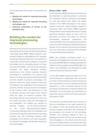 PAGE 16 | OIL PALM CASE STUDY
This brought about three levels of interventions by
MADE:
a.	 Building the market for improved processing
technologies;
b.	 Building the market for improved harvesting
technologies; and
c.	 Improving productivity of farmers at the
plantation level.
Building the market for
improved processing
technologies
Informed by this research and existing work from its
localpartner,theFoundationforPartnershipInitiatives
in the Niger Delta (PIND), MADE designed a two-
pronged strategy of a)strengthening the capacities
of lead agro-equipment fabricators and marketers to
manufacture and promote the adoption of improved
technologies and b) stimulating demand for those
improved technologies. The ﬁrst prong anticipates
competent and skilled equipment providers
manufacturing and actively marketing improved
technologies to smallholders. The second prong
focuses on raising awareness and demonstrating the
economic beneﬁts of using the technologies. The
business model was to get equipment fabricators
to collaborate with smallholders to demonstrate the
economic beneﬁts of using improved technologies
to other farmers, millers and processors in a bid
to stimulate purchase and usage across clusters
within the region. As demand increased, other
technology providers were expected to crowd into
the market and further adapt the technologies to
suit smallholders. The strategy was intended to
stimulate changes	 such as active involvement
of the private sectorcequipment suppliers
in assessing challenges faced by smallholders and
turning them to potential opportunities for providing
improved low cost technology solutions while
knowledge of the existence and value proposition
of improved technologies will stimulate demand for
those technologies.
Phase I: 2014 – 2015
At the beginning, MADE identiﬁed and trained nine
lead fabricators as potential partners in producing
and marketing improved processing technologies
for small and medium scale millers. The relative
newness of the SSPE technologies in the region,
required awareness raising initiatives targeted at
small-scale millers and farmers. MADE supported
linkage platforms that enabled fabricators to engage
agricultural extension agents (a major source of
information to farmers and millers on improved
technologies), processors’ cooperatives and
commercialmillers.Theaimwastoprovideinformation
on the increased functionality and potential ﬁnancial
beneﬁts of the improved processing technologies
and raise awareness on upcoming demonstrations
of improved processing equipment.
MADE also identified purchasing power as a
constraint and facilitated the scale down of the two-
ton capacity NIFOR SSPE technology (costing N2.5-4
million) to 0.5-ton capacity (costing N750, 000). This
made it more affordable and addressed the credit
constraints faced by small-scale millers.
In early 2015, MADE worked with eight of the nine
trained fabricators in collaboration with mill owners
to embark on demonstrations aimed at showing mill
users the beneﬁts and use of improved processing
equipment in a bid to stimulate demand for the
technology. The fabricators recognised interest and
acceptance of the technology by small-holders but
actual sales were low. Only 3 units were sold by the
2nd quarter of 2015.
The fabricators identiﬁed limited reach and lack of
funds by smallholders as the major constraints for
low adoption. It was also observed that the initial,
improper targeting of all millers also contributed to
low acceptance and demand for the technology.
Therefore, the marketing adapted to focus on
targeting mill owners with the most incentive to get
the technologies, i.e. the medium scale mill owners
with excess capacity and the commercial millers who
provide services to numerous processors and would
 