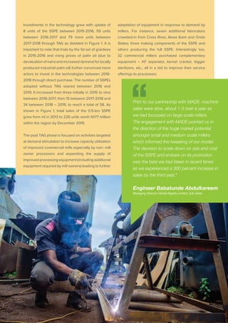 PAGE 18 | OIL PALM CASE STUDY
Investments in the technology grew with uptake of
8 units of the SSPE between 2015-2016, 59 units
between 2016-2017 and 79 more units between
2017-2018 through TAG as detailed in Figure 1. It is
important to note that trials by the 1st set of grantees
in 2015-2016 and rising prices of palm oil (due to
devaluation of naira and increased demand for locally
produced industrial palm oil) further convinced more
actors to invest in the technologies between 2016-
2018 through direct purchase. The number of SSPEs
adopted without TAG soared between 2016 and
2019. It increased from three initially in 2015 to nine
between 2016-2017, then 15 between 2017-2018 and
34 between 2018 – 2019, to reach a total of 58. As
shown in Figure 1, total sales of the 0.5-ton SSPE
grew from nil in 2013 to 226 units worth N177 million
within the region by December 2019.
The post TAG phase is focused on activities targeted
at demand stimulation to increase capacity utilisation
of improved commercial mills especially by non- mill
owner processors and expanding the supply of
improved processing equipment (including additional
equipment required by mill owners) leading to further
adaptation of equipment in response to demand by
millers. For instance, seven additional fabricators
crowded-in from Cross River, Akwa Ibom and Ondo
States; three making components of the SSPE and
others producing the full SSPE. Interestingly too,
32 commercial millers purchased complementary
equipment – KF separator, kernel cracker, bigger
sterilizers, etc., all in a bid to improve their service
offerings to processors.
Prior to our partnership with MADE, machine
sales were slow, about 1-3 over a year as
we had focussed on large scale millers.
The engagement with MADE pointed us in
the direction of the huge market potential
amongst small and medium scale millers
which informed the tweaking of our model.
The decision to scale down on size and cost
of the SSPE and embark on its promotion
was the best we had taken in recent times
as we experienced a 300 percent increase in
sales by the third year,”
Engineer Babatunde Abdulkareem
Managing Director, Muhat Nigeria Limited, Edo State
 