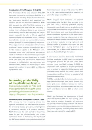 PAGE 21 | OIL PALM CASE STUDY
Introduction of the Malaysian Knife (MK)
The devaluation of the naira between 2016-2017
increased the price of the imported MAH by 112%
which resulted in a sharp drop in demand. However,
the programme identiﬁed and supported the
adoption of the non-mechanical Malaysian Knife
(MK) alongside the MAH. The MK is made up of a
long extendable pole and sickle for harvesting –
making it more effective and safer to use compared
to the climbing method. MADE engaged with 2 agro-
dealers involved in the sales of MK and supported
them to promote and expand the product offerings
to smallholder farmers and commercial harvesters
as they were only focussed on selling to plantations.
These agro-dealers in collaboration with harvesters
and farmers groups organized demonstrations which
led to increased uptake of the Malaysian knife.
Obviously, it was more cost effective and met the
needs of the farmer as it was as close as possible to
the crude method they were already used to; it could
reach taller trees and required less maintenance
compared to the MAH which was mechanised with
limited reach for tall trees. As shown in Figure 3, the
sales of MK went from 34 units in 2015 to 2,170 units
by December 2019.
Improving productivity
at the plantation level —
Improving Access to Oil Palm Best
Management Practices (BMP) and
promoting private sector driven
supply of improved seedling varieties
Introducing Better Management Practices - BMP
With demand for fruit increasing beyond the
available unharvested fruit, there was now incentive
for farmers to increase production, switching from
a “harvesting” mentality to a “growing” mentality.
MADE leveraged the work started by its partner,
PIND, on BMP and commercialised it to include
commercial drivers of the training. The objective of
the BMP was to upgrade existing plantations that had
fallen into disrepair with low yields of less than 4 MT/
ha, so that they could increase to 8 MT/ha within 2-3
years after proper care of the trees.
MADE engaged input companies on potential
opportunities within the Niger Delta which led to the
pilot with Candel, a key crop protection company
interested in expanding its reach to oil palm farmers to
organise BMP demonstrations using lead farmers. The
BMP demonstration plots were designed to increase
farmer’s knowledge of practices such as weed control,
canopy management (pruning) and proper use of foliar
fertiliserstocatalysesalesanduseofinputs(speciﬁcally,
crop protection products, farming implements and
fertiliser) leading to increased productivity. The BMP
demos highlighted good pruning practices and
promoted the use of MAH and MK for demonstration
purposes thus contributing to their uptake.
It was however observed that Candel had limited
technical knowledge on BMP given the specialised
management practices for oil palm unlike other
common crops, thus MADE engaged SHERDA (an
organization with expertise on oil palm production)
as a co-facilitator to support Candel by developing oil
palm BMP training manuals and training Candel’s ﬁeld
representatives and lead farmers on conduct of oil
palm BMP demonstrations.
SHERDA worked with Candel to continue to promote
BMP demonstrations for small holder farmers, 200
demo plots were established across nine states,
integrating 112 lead farmers as retailers and reaching
8,941 small holder farmers, 30% of whom were
women.
MADE also facilitated the development of retail
channel that embeds BMP into input retailing. Other
key products providers (marketers of harvesting
equipment) were linked to input retailers with the aim
of stimulating commercial relationships between the
two parties regarding promoting sales of the other
key resources required for adopting BMP.
 