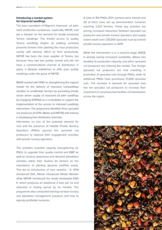 PAGE 22 | OIL PALM CASE STUDY
Introducing a market system
for improved seedlings
The poor reputation of Nigeria’s improved oil palm
seed production companies, especially NIFOR, had
put a damper on the demand for locally produced
Tenera seedlings. The limited access to quality
Tenera seedlings (higher oil yielding varieties)
prevents farmers from planting the most productive
variety with adverse effect on farm productivity.
NIFOR has been the main supplier of Tenera, but
because they had low quality control and did not
have a commercialized channel of distribution in
place, it allowed middlemen to offer poor quality
seedlings under the guise of NIFOR.
MADE worked with PIND on strengthening the support
market for the delivery of improved nut/seedlings
varieties to smallholder farmers by promoting private
sector driven supply of improved oil palm seedlings
by engaging SHERDA as a co-facilitator to support the
implementation of the access to improved seedlings
intervention. The programme identiﬁed three sprouted
nut producers (S-ATM, Allisee and NIFOR) with interest
in developing their distribution channels.
Information on size of the potential demand for
nuts and the presence of reliable Private Nursery
Operators (PNOs) spurred the sprouted nut
producers to improve their engagement activities
with private nursery operators.
The activities included capacity strengthening for
PNOs to upgrade their quality control and BMP as
well as conduct awareness and demand stimulation
activities within their clusters for farmers on the
importance of planting genuine certiﬁed seeds.
This led to introduction of new varieties - S- ATM
introduced Deli, Allisee introduced Allisee Wonder
while NIFOR introduced the newly developed EWS
II- which produces an additional 2 tons per ha and
reduction in fruiting period by six months. The
programme also conducted trainings on best nursery
and plantation management practices and how to
operate proﬁtable nurseries.
A total of 164 PNOs (25% women) were trained and
54 of them have set up demonstration nurseries
reaching 3,257 farmers. These key activities are
driving increased interaction between sprouted nut
producers and private nursery operators and supply
orders worth over 230,000 sprouted nuts by trained
private nursery operators in 2019.
While this intervention is in a nascent stage, MADE
is already seeing increased availability; Allisee has
doubled its production capacity, and other sprouted
nut producers are entering the market. Two foreign
sprouted nut producers are now investing in
promotion of sprouted nuts through PNOs; while 12
additional PNOs have purchased 21,000 sprouted
nuts. The increase in demand for sprouted nuts
has led sprouted nut producers to increase their
investment in nut production facilities and distribution
across the region.
 