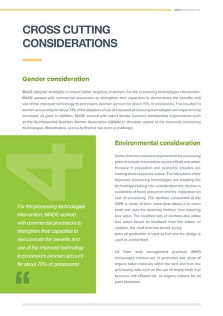 PAGE 25 | OIL PALM CASE STUDY
Gender consideration
MADE adopted strategies to ensure better targeting of women. For the processing technologies intervention,
MADE worked with commercial processors to strengthen their capacities to demonstrate the beneﬁts and
use of the improved technology to processors (women account for about 70% of processors). This resulted in
women accounting for about 74% of the adoption of use of improved processing technologies and experiencing
increased oil yield. In addition, MADE worked with select female business membership organisations such
as the Quintessential Business Women Association (QBWA) to stimulate uptake of the improved processing
technologies. Nonetheless, access to ﬁnance has been a challenge.
Environmental consideration
Someofthekeyresourcerequirementsforprocessing
palm oil include ﬁrewood (as source of fuel) and water.
Increase in population and economic activities are
making these resources scarce. The fabricators of the
improved processing technologies are adapting the
technologies taking into consideration the decline in
availability of these resources and the implication on
cost of processing. The steriliser component of the
SSPE is made of thick metal (that allows it to retain
heat) and uses the steaming method, thus requiring
less water. The modiﬁed sets of clariﬁers also utilise
less water based on feedback from the millers. In
addition, the chaff from the kernel during
palm oil production is used as fuel and the sludge is
used as animal feed.
Oil Palm best management practices (BMP)
encourages minimal use of pesticides and reuse of
organic laden materials within the farm and from the
processing mills such as the use of empty fresh fruit
bunches, mill efﬂuent etc. as organic manure for oil
palm plantation.
44
For the processing technologies
intervention, MADE worked
with commercial processors to
strengthen their capacities to
demonstrate the beneﬁts and
use of the improved technology
to processors (women account
for about 70% of processors)
CROSS CUTTING
CONSIDERATIONS
 