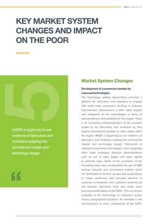 PAGE 27 | OIL PALM CASE STUDY
Market System Changes
Development of commercial markets for
improved technologies
The technology related interventions provided a
platform for fabricators and marketers to engage
with small scale consumers resulting in business
improvement, improvement in after sales support
and adaptation of the technologies in terms of
appropriateness and suitability for the targets. There
is an increasing institutionalization of the business
model by the fabricators and marketers as they
expand promotional activities to other states within
the region. MADE is beginning to see evidence of
fabricators and marketers adapting the promotional
models and technology design. Fabricators of
improved processing technologies have integrated
other sales strategies (beyond demonstrations)
such as use of radio jingles and sales agents
to promote sales. Some of the marketers of the
harvesting tools have incorporated the use of BMP
training manuals and promotional leaﬂets which
are distributed to farmers’ groups and cooperatives
to create awareness and stimulate demand. In
response to feedback from customers (commercial
mill owners), fabricators have also made some
technical modiﬁcations to the SSPE. This is to ensure
suitability of the technology to customers across
various geographical locations. An example is the
reconstruction of some components of the SSPE-
55
MADE is beginning to see
evidence of fabricators and
marketers adapting the
promotional models and
technology design
KEY MARKET SYSTEM
CHANGES AND IMPACT
ON THE POOR
 