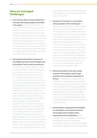 PAGE 30 | OIL PALM CASE STUDY
How we managed
Challenges
a.	 Lack of formal skills training institutions for
local agro-technology equipment providers
in the region: In Nigeria, metal fabrication is
treated as an informal skill requiring no formal
training, hence there are no public or private
institutions offering trainings on the craft. Many
of the fabricators are products of apprenticeship
with other established metal fabricators and they
had very limited knowledge and innovation in
equipment fabrication. So rather than engage a
formal institution as a lead actor like in most other
interventions, MADE had to painstakingly identify
and engage high skilled fabricators and worked
with them to train other fabricators.
b.	 Prolonged duration between exposure to
and adoption of improved technologies, due
to shortage of finance and low awareness:
At the beginning, when the fabricators began
to promote the SSPE, the initial challenge was
that the millers were not able to afford the
technologies as it was more expensive than
the old traditional method they were using.
As a result, there was a slow sales conversion
ratio. One of the efforts MADE facilitated was to
engage ﬁnancial institutions in a bid to get them
to develop suitable asset ﬁnancing products for
smallholders. Unfortunately, the effort did not
yield any results as there are broader structural
issues with smallholder agricultural ﬁnancing
in Nigeria. This caused MADE to re-strategize
by introducing the Technology Adoption
Grant (TAG), a smart subsidy which helped to
stimulate the early adoption, demonstrate the
value proposition and trigger crowding in. But
even with TAG, it still took some time before
the adoption picked up, as it was slow at the
beginning (between 2015 – 2016) but soared in
the last year of the first phase of the programme
(between 2017 – 2018). The signiﬁcant difference
was a result of continuously driven promotional
activities, particularly demonstrations which got
more people to become aware of the improved
processing technology, thus increasing adoption
with and without TAG.
c.	 Prevalence of wild grove in many states
limiting adoption of the technologies: The
SSPE was designed to process fruits from Tenera
palms, but the presence of large wild groves
which was a major source of FFB for farmers in
some States further raised concerns on suitability
of the improved processing technology in the
region. It was challenging for mill owners in those
regions to quickly adopt the SSPE because
they could only access Dura fruits. On the other
hand, there was high uptake of the technology
in areas where they had more Tenera fruits. To
respond to the challenge, MADE is working with
seed producers and Private Nursery Operators
to promote the improved seedlings intervention
with a view to increasing small holder access
to Tenera and gradually phase out the old,
unproductive and low yielding palms.
d.	 Distortion prevalent in the seed market,
as government programs pay for large
quantities of free seeds for distribution to
farmers ­— This practice is unsustainable and
has limited the commercialization of seedlings
supply. Also, farmers may not be getting genuine
Tenera seedlings even though seeds/seedlings
handed to them are claimed to be NIFOR Tenera
seedlings (but they may not be). Here, MADE
continues to build advocacy with government
on the need to adopt more sustainable ways of
supporting local farmers achieve productivity and
increased incomes,
e.	 Limited options of appropriate technologies
for smallholders as the newly introduced
technologies did not address all the
requirements of the smallholders­—There
were limitations in the availability of appropriate
technologies to meet the needs of the
smallholders. In the case of improved processing
technologies, millers and processors were limited
 