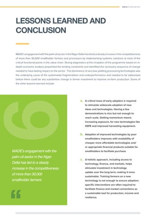 PAGE 33 | OIL PALM CASE STUDY
MADE’sengagementwiththepalmoilsectorintheNigerDeltahasledtoasteadyincreaseinthecompetitiveness
of more than 30,000 smallholder farmers and processors by implementing systemic solutions at most of the
critical functional points in the value chain. Strong diagnostics at the inception of the programme based on in-
depth economic analysis pinpointed the binding constraints and identiﬁed the necessary sequence of change
needed to have lasting impact on the sector. The dominance of very low yielding processing technologies was
the underlying cause of the systemwide fragmentation and underperformance and needed to be addressed
before there could be any substantive change in farmer investment to improve on-farm production. Some of
the other lessons learned include:
a. A critical mass of early adopters is required
to stimulate widescale adoption of new
ideas and technologies. Having a few
demonstrations is nice but not enough to
reach scale. Getting momentum means
increasing exposure, for new technologies like
SSPE and improved harvesting equipment.
b. Adoption of improved technologies by poor
smallholders improves with availability of
cheaper more aﬀordable technologies and/
or appropriate ﬁnancial products suitable for
smallholders to facilitate purchase.
c. A holistic approach, including access to
technology, ﬁnance, and markets, helps
stimulate investment in technology
uptake over the long term, making it more
sustainable. Training farmers on a new
technology is not enough to ensure adoption;
speciﬁc interventions are often required to
facilitate ﬁnance and market connections as
a sustainable tool for production, income and
resilience.
66
MADE’s engagement with the
palm oil sector in the Niger
Delta has led to a steady
increase in the competitiveness
of more than 30,000
smallholder farmers
LESSONS LEARNED AND
CONCLUSION
 