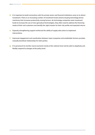 PAGE 34 | OIL PALM CASE STUDY
d.	 It is important to build connections with the private sector and ﬁnancial institutions early on to attract
investment. There is an increasing number of investment funds aimed at buying technology-driven
machinery that increases productivity among farmers. As technology companies seek investment
funds to increase the use of new agricultural technologies, they often need to address the ﬁnancing
needs of their end customers and identify the right investor for their risk proﬁle and expected returns
e.	 Capacity strengthening support reinforced the ability of supply side actors to implement
interventions.
f.	 Improved engagement and coordination between input companies and smallholder farmers provides
mutually beneﬁcial relationships for both parties.
g.	 It is paramount to monitor macro-economic trends at the national level and be able to adaptively and
flexibly respond to changes at the policy level.
 