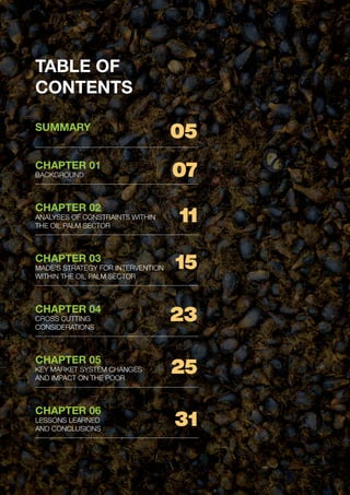 PAGE 4 | OIL PALM CASE STUDY
TABLE OF
CONTENTS
SUMMARY
CHAPTER 01
BACKGROUND
CHAPTER 02
ANALYSES OF CONSTRAINTS WITHIN
THE OIL PALM SECTOR
CHAPTER 03
MADE’S STRATEGY FOR INTERVENTION
WITHIN THE OIL PALM SECTOR
CHAPTER 04
CROSS CUTTING
CONSIDERATIONS
CHAPTER 05
KEY MARKET SYSTEM CHANGES
AND IMPACT ON THE POOR
CHAPTER 06
LESSONS LEARNED
AND CONCLUSIONS
05
07
11
15
23
25
31
 