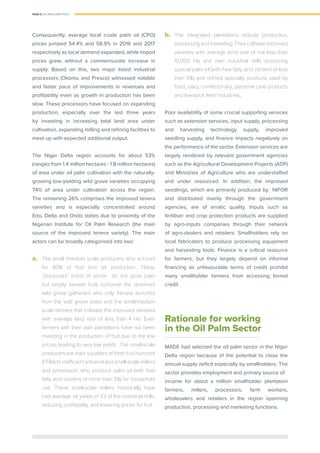 PAGE 8 | OIL PALM CASE STUDY
Consequently, average local crude palm oil (CPO)
prices jumped 54.4% and 58.9% in 2016 and 2017
respectively as local demand expanded, while import
prices grew, without a commensurate increase in
supply. Based on this, two major listed industrial
processors (Okomu and Presco) witnessed notable
and faster pace of improvements in revenues and
proﬁtability even as growth in production has been
slow. These processors have focused on expanding
production, especially over the last three years
by investing in increasing total land area under
cultivation, expanding milling and reﬁning facilities to
meet up with expected additional output.
The Niger Delta region accounts for about 53%
(ranges from 1.4 million hectares - 1.8 million hectares)
of area under oil palm cultivation with the naturally-
growing low-yielding wild grove varieties occupying
74% of area under cultivation across the region.
The remaining 26% comprises the improved tenera
varieties and is especially concentrated around
Edo, Delta and Ondo states due to proximity of the
Nigerian Institute for Oil Palm Research (the main
source of the improved tenera variety). The main
actors can be broadly categorised into two:
a.	 The small /medium scale producers who account
for 80% of fruit and oil production. These
“producers” (most of whom do not grow palm
but simply harvest fruit) comprise the dominant
wild grove gatherers who only harvest bunches
from the wild grove trees and the small/medium
scale farmers that cultivate the improved varieties
with average land size of less than 4 Ha. Even
farmers with their own plantations have not been
investing in the production of fruit due to the low
prices, leading to very low yields. The small-scale
producers are main suppliers of fresh fruit bunches
(FFBs) to inefﬁcient artisanal and small-scale millers
and processors who produce palm oil (with free
fatty acid content of more than 5%) for household
use. These small-scale millers historically have
had average oil yields of 1/3 of the industrial mills,
reducing proﬁtability, and lowering prices for fruit.
b.	 The integrated plantations include production,
processingandmarketing.Theycultivateimproved
varieties with average land size of not less than
10,000 Ha and own industrial mills producing
special palm oil (with free fatty acid content of less
than 5%) and reﬁned specialty products used by
food, dairy, confectionary, personal care products
and livestock feed industries.
Poor availability of some crucial supporting services
such as extension services, input supply, processing
and harvesting technology supply, improved
seedling supply, and ﬁnance impacts negatively on
the performance of the sector. Extension services are
largely rendered by relevant government agencies
such as the Agricultural Development Projects (ADP)
and Ministries of Agriculture who are understaffed
and under resourced. In addition, the improved
seedlings, which are primarily produced by NIFOR
and distributed mainly through the government
agencies, are of erratic quality. Inputs such as
fertiliser and crop protection products are supplied
by agro-inputs companies through their network
of agro-dealers and retailers. Smallholders rely on
local fabricators to produce processing equipment
and harvesting tools. Finance is a critical resource
for farmers, but they largely depend on informal
ﬁnancing as unfavourable terms of credit prohibit
many smallholder farmers from accessing formal
credit.
Rationale for working
in the Oil Palm Sector
MADE had selected the oil palm sector in the Niger
Delta region because of the potential to close the
annual supply deﬁcit especially by smallholders. The
sector provides employment and primary source of
income for about a million smallholder plantation
farmers, millers, processors, farm workers,
wholesalers and retailers in the region spanning
production, processing and marketing functions.
 