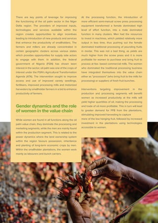 There are key points of leverage for improving
the functioning of the oil palm sector in the Niger
Delta region. The providers of improved inputs,
technologies and services available within the
region creates opportunities to align incentives
leading to introduction of new products and services
that enhance the productivity of smallholders. The
farmers and millers are already concentrated in
certain geographic clusters across various states
which provides opportunities for supply side actors
to engage with them. In addition, the federal
government of Nigeria (FGN) has shown keen
interest in the sector; oil palm was one of the crops of
interest under the FGN’s Agricultural Transformation
Agenda (ATA). The intervention sought to improve
access and use of improved variety seedlings,
fertilisers, improved processing mills and motorized
harvesters by smallholder farmers in a bid to enhance
productivity of farmers.
Gender dynamics and the role
of women in the value chain
While women are found in all functions along the oil
palm value chain, they dominate the processing and
marketing segments, while the men are mainly found
within the production segment. This is related to the
power dynamics where the land ownership system
within the region favours possession, inheritance
and planting of long-term economic crops by men.
Within the smallholder plantations, the women work
mainly as labourers and bunch carriers.
At the processing function, the introduction of
more efﬁcient semi-manual screw press processing
equipment transformed a female dominated high
level of effort function, into a male dominated
function in many clusters. Men had the resources
to invest in machines, which yielded relatively more
output in less time, thus pushing out the female
dominated traditional processing of pounding fruits
in mortar. This was not a bad thing, as yields are
much higher from the screw press and it is more
profitable for women to purchase and bring fruit to
process at fee- based commercial mills. The women
who dominated the traditional processing business
have integrated themselves into the value chain
either as “processors” (who bring fruit to the mills for
processing) or suppliers of fresh fruit bunches.
Interventions targeting improvement in the
production and processing segments will beneﬁt
women as increased productivity at the mills will
yield higher quantities of oil, making the processing
and trade of oil more proﬁtable. This in turn will lead
to greater demand for FFB from the plantations,
stimulating improved harvesting to capture
more of the low hanging fruit, followed by increased
investment in the plantations using technologies
accessible to women.
 