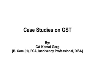 Case Studies on GST
By:
CA Kamal Garg
[B. Com (H), FCA, Insolvency Professional, DISA]
 