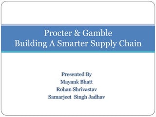 Procter & Gamble
Building A Smarter Supply Chain


             Presented By
            Mayank Bhatt
           Rohan Shrivastav
        Samarjeet Singh Jadhav
 