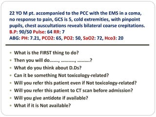 22 YO M pt. accompanied to the PCC with the EMS in a coma,
no response to pain, GCS is 5, cold extremities, with pinpoint
pupils, chest auscultations reveals bilateral coarse crepitations.
B.P: 90/50 Pulse: 64 RR: 7
ABG: PH: 7.21, PCO2: 65, PO2: 50, SaO2: 72, Hco3: 20
 What is the FIRST thing to do?
 Then you will do……., ……….., ……….?
 What do you think about D.Ds?
 Can it be something Not toxicology-related?
 Will you refer this patient even if Not toxicology-related?
 Will you refer this patient to CT scan before admission?
 Will you give antidote if available?
 What if it is Not available?
 