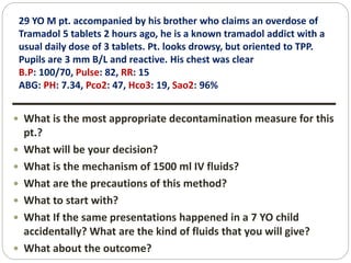 29 YO M pt. accompanied by his brother who claims an overdose of
Tramadol 5 tablets 2 hours ago, he is a known tramadol addict with a
usual daily dose of 3 tablets. Pt. looks drowsy, but oriented to TPP.
Pupils are 3 mm B/L and reactive. His chest was clear
B.P: 100/70, Pulse: 82, RR: 15
ABG: PH: 7.34, Pco2: 47, Hco3: 19, Sao2: 96%
 What is the most appropriate decontamination measure for this
pt.?
 What will be your decision?
 What is the mechanism of 1500 ml IV fluids?
 What are the precautions of this method?
 What to start with?
 What If the same presentations happened in a 7 YO child
accidentally? What are the kind of fluids that you will give?
 What about the outcome?
 