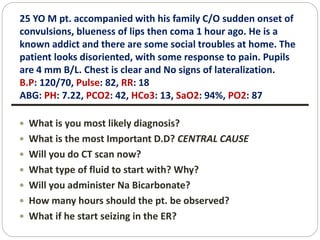 25 YO M pt. accompanied with his family C/O sudden onset of
convulsions, blueness of lips then coma 1 hour ago. He is a
known addict and there are some social troubles at home. The
patient looks disoriented, with some response to pain. Pupils
are 4 mm B/L. Chest is clear and No signs of lateralization.
B.P: 120/70, Pulse: 82, RR: 18
ABG: PH: 7.22, PCO2: 42, HCo3: 13, SaO2: 94%, PO2: 87
 What is you most likely diagnosis?
 What is the most Important D.D? CENTRAL CAUSE
 Will you do CT scan now?
 What type of fluid to start with? Why?
 Will you administer Na Bicarbonate?
 How many hours should the pt. be observed?
 What if he start seizing in the ER?
 