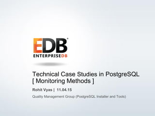 © 2014 EnterpriseDB Corporation. All rights reserved. 1
Technical Case Studies in PostgreSQL
[ Monitoring Methods ]
Rohit Vyas | 11.04.15
Quality Management Group (PostgreSQL Installer and Tools)
 