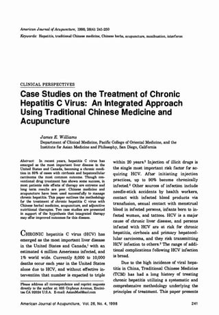 American Journal ofAcupuncture, 1998; 26(4): 241-250
Keywords: Hepatitis, traditional Chinese medicine, Chinese herbs, acupuncture, moxibustion, interferon
CLINICAL PERSPECTIVES
Case Studies on the Treatment of Chronic
Hepatitis C Virus: An Integrated Approach
Using Traditional Chinese Medicine and
Acupuncture
James E. Williams
Department of Clinical Medicine, Pacific College of Oriental Medicine, and the
Institute for Asian Medicine and Philosophy, San Diego, California
Abstract: In recent years, hepatitis C virus has
emerged as the most important liver disease in the
United States and Canada, becoming a chronic condi­
tion in 85% of cases with cirrhosis and hepatocellular
carcinoma the most common outcome. Though con­
ventional drug treatment has shown some success, in
most patients side effects of therapy are extreme and
long term results are poor. Chinese medicine and
acupuncture have been used successfully to manage
chronic hepatitis. This paper outlines the methodology
for the treatment of chronic hepatitis C virus with
Chinese herbal medicine, acupuncture, and adjunctive
nutritional therapies. Two case studies are presented
in support of the hypothesis that integrated therapy
may offer improved outcomes for this disease.
CHRONIC hepatitis C virus (HCV) has
emerged as the most important liver disease
in the United States and Canada,
1
with an
estimated 4 million Americans infected, and
1% world wide. Currently 8,000 to 10,000
deaths occur each year in the United States
alone due to HCV, and without effective in­
tervention that number is expected to triple
Please address all correspondence and reprint requests
directly to the author at: 655 Orpheus Avenue, Encini­
tas CA 92024 U.S.A. E-mail: AsianMed@aol.com
within 20 years.
2
Injection of illicit drugs is
the single most important risk factor for ac­
quiring HCV. After initiating injection
practices, up to 90% become chronically
infected.
3
Other sources of infection include
needle-stick accidents by health workers,
contact with infected blood products via
transfusion, sexual contact with menstrual
blood in infected persons, infants born to in­
fected women, and tattoos. HCV is a major
cause of chronic liver disease, and persons
infected with· HCV are at risk for chronic
hepatitis, cirrhosis and primary hepatocel­
lular carcinoma, and they risk transmitting
HCV infection to others.
3
The range of addi­
tional complications following HCV infection
is broad.
Due to the high incidence of viral hepa­
titis in China, Traditional Chinese Medicine
(TCM) has had a long history of treating
chronic hepatitis utilizing a systematic and
comprehensive methodology underlying the
principles of treatment. This paper presents
American Journal of Acupuncture, Vol. 26, No. 4, 1 9 9 8 241
 