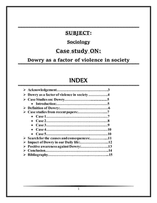 1
SUBJECT:
Sociology
Case study ON:
Dowry as a factor of violence in society
INDEX
 Acknowledgement…………………………………….3
 Dowry as a factorof violence in society…………….4
 Case Studies on: Dowry…………………...................5
 Introduction:……………………………………5
 Definition of Dowry:………………………………….6
 Case studies from recentpapers:…………………....7
 Case 1……………………………………………7
 Case 2……………………………………………8
 Case 3……………………………………………9
 Case 4……………………………………………10
 Case 5……………………………………………10
 Searchfor the causes andconsequences:…………....11
 Impact of Dowry in our Daily life:…………………...12
 Positive awarenessagainstDowry:…………………..13
 Conclusion……………………………………………..14
 Bibliography…………………………………………...15
 