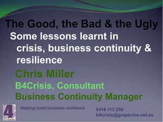 The Good, the Bad & the Ugly
Some lessons learnt in
 crisis, business continuity &
 resilience
 Chris Miller
 B4Crisis, Consultant
 Business Continuity Manager
  Helping build business resilience   0416 113 250
                                      b4crisis@grapevine.net.au
 