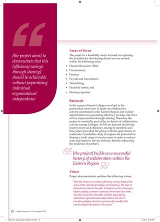 Areas of Focus
     [the project aims] to                        The project is a feasibility study focused on exploring
                                                  the potential for developing shared service models
     demonstrate that this                        within the following areas:
     [efﬁciency savings                         • Human Resources (HR);
                                                • Procurement;
     through sharing]                           • Finance;
     should be achievable                       • Payroll and recruitment;
     without jeopardising                       • Timetabling;

     individual                                 • Health & Safety; and

     organisational                             • Sharing expertise.

     independence                                 Rationale
                                                  In the current climate Colleges involved in the
                                                  partnership were keen to build on collaborative
                                                  activity undertaken in the Eastern Region and explore
                                                  opportunities for generating efficiency savings and drive
                                                  service improvement through sharing. Therefore the
                                                  project is essentially part of the evolution of collaborative
                                                  activity among Colleges. ACER are focused on driving
                                                  improvement and efficiency among its members and
                                                  this project provided the group with the opportunity to
                                                  undertake a feasibility study to explore the potential for
                                                  sharing a wide range of service areas in order to reduce
                                                  costs and improve service delivery, thereby enhancing
                                                  the resilience of partners.


                                                     [the project] builds on a successful
                                                     history of collaboration within the
                                                     Eastern Region
                                                  Vision
                                                  Project documentation outlines the following vision:
                                                     “That the project can achieve efﬁciency savings beyond the
                                                      scope of the individual Colleges participating. We hope to
                                                      demonstrate that the beneﬁts transform services through a
                                                      higher quality customer experience from these functions...
                                                      that this should be achievable without jeopardising
                                                      individual organisational independence but also to
                                                      provide a platform for future partnership models that
                                                      can be adopted elsewhere in the sector”.

   10   | Shared services – Case studies 2012



4548_AoC_Case studies_Phase2_AW.indd 10                                                                            2/16/12 5:18 PM
 