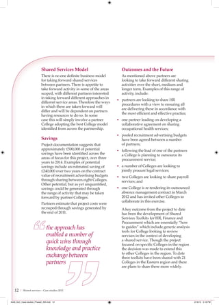 Shared Services Model                           Outcomes and the Future
                           There is no one definite business model         As mentioned above partners are
                           for taking forward shared services              looking to take forward different sharing
                           between partners. There is appetite to          activities over the short, medium and
                           take forward activity in some of the areas      longer term. Examples of this range of
                           scoped, with different partners interested      activity, include:
                           in taking forward different approaches in
                                                                         • partners are looking to share HR
                           different service areas. Therefore the ways
                                                                           procedures with a view to ensuring all
                           in which these are taken forward will
                                                                           are delivering these in accordance with
                           differ and will be dependent on partners
                                                                           the most efficient and effective practice;
                           having resources to do so. In some
                           case this will simply involve a partner       • one partner leading on developing a
                           College adopting the best College model         collaborative agreement on sharing
                           identified from across the partnership.         occupational health services;
                                                                         • pooled recruitment advertising budgets
                           Savings                                         have been agreed between a number
                           Project documentation suggests that             of partners;
                           approximately £500,000 of potential           • following the lead of one of the partners
                           savings have been identified across the         a College is planning to outsource its
                           areas of focus for this project, over three     procurement service;
                           years to 2014. Examples of potential
                           savings include an estimated saving of        • a number of Colleges are looking to
                           £240,000 over two years on the contract         jointly procure legal services;
                           value of recruitment advertising budgets      • two Colleges are looking to share payroll
                           through sharing between eight Colleges.         services; and
                           Other potential, but as yet unquantified,
                           savings could be generated through            • one College is re-tendering its outsourced
                           the range of activity that may be taken         absence management contract in March
                           forward by partner Colleges.                    2012 and has invited other Colleges to
                                                                           collaborate in this exercise.
                           Partners estimate that project costs were
                           recouped through savings generated by           A key outcome from the project to date
                           the end of 2011.                                has been the development of Shared
                                                                           Services Toolkits for HR, Finance and
                                                                           Procurement which are essentially “how
                               the approach has                            to guides” which include generic analysis
                                                                           tools for College looking to review
                               enabled a number of                         services in the context of developing
                               quick wins through                          a shared service. Though the project
                                                                           focused on specific Colleges in the region
                               knowledge and practice                      the decision was made to extend this
                                                                           to other Colleges in the region. To date
                               exchange between                            three toolkits have been shared with 21
                               partners                                    Colleges in the Eastern region and there
                                                                           are plans to share these more widely.




   12   | Shared services – Case studies 2012



4548_AoC_Case studies_Phase2_AW.indd 12                                                                                 2/16/12 5:18 PM
 