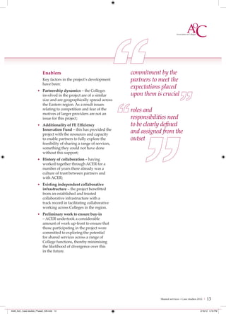 Enablers                                      commitment by the
                           Key factors in the project’s development      partners to meet the
                           have been:
                                                                         expectations placed
                      • Partnership dynamics – the Colleges
                           involved in the project are of a similar      upon them is crucial
                           size and are geographically spread across
                           the Eastern region. As a result issues
                           relating to competition and fear of the
                           motives of larger providers are not an
                                                                         roles and
                           issue for this project;                       responsibilities need
                      • Additionality of FE Efﬁciency                    to be clearly deﬁned
                           Innovation Fund – this has provided the
                           project with the resources and capacity
                                                                         and assigned from the
                           to enable partners to fully explore the       outset
                           feasibility of sharing a range of services,
                           something they could not have done
                           without this support;
                      • History of collaboration – having
                           worked together through ACER for a
                           number of years there already was a
                           culture of trust between partners and
                           with ACER;
                      • Existing independent collaborative
                           infrastructure – the project benefitted
                           from an established and trusted
                           collaborative infrastructure with a
                           track record in facilitating collaborative
                           working across Colleges in the region.
                      • Preliminary work to ensure buy-in
                           – ACER undertook a considerable
                           amount of work up-front to ensure that
                           those participating in the project were
                           committed to exploring the potential
                           for shared services across a range of
                           College functions, thereby minimising
                           the likelihood of divergence over this
                           in the future.




                                                                                     Shared services – Case studies 2012 |   13

4548_AoC_Case studies_Phase2_AW.indd 13                                                                              2/16/12 5:18 PM
 