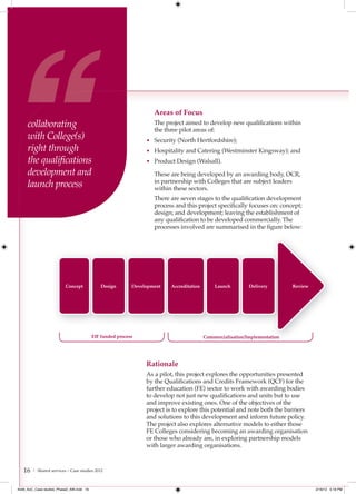 Areas of Focus
     collaborating                                                 The project aimed to develop new qualifications within
                                                                   the three pilot areas of:
     with College(s)                                            • Security (North Hertfordshire);
     right through                                              • Hospitality and Catering (Westminster Kingsway); and
     the qualiﬁcations                                          • Product Design (Walsall).

     development and                                               These are being developed by an awarding body, OCR,
     launch process                                                in partnership with Colleges that are subject leaders
                                                                   within these sectors.
                                                                   There are seven stages to the qualification development
                                                                   process and this project specifically focuses on: concept;
                                                                   design; and development; leaving the establishment of
                                                                   any qualification to be developed commercially. The
                                                                   processes involved are summarised in the figure below:




                          Concept             Design       Development   Accreditation       Launch         Delivery        Review




                                          EIF funded process                             Commercialisation/Implementation




                                                                Rationale
                                                                As a pilot, this project explores the opportunities presented
                                                                by the Qualifications and Credits Framework (QCF) for the
                                                                further education (FE) sector to work with awarding bodies
                                                                to develop not just new qualifications and units but to use
                                                                and improve existing ones. One of the objectives of the
                                                                project is to explore this potential and note both the barriers
                                                                and solutions to this development and inform future policy.
                                                                The project also explores alternative models to either those
                                                                FE Colleges considering becoming an awarding organisation
                                                                or those who already are, in exploring partnership models
                                                                with larger awarding organisations.



   16   | Shared services – Case studies 2012



4548_AoC_Case studies_Phase2_AW.indd 16                                                                                              2/16/12 5:18 PM
 