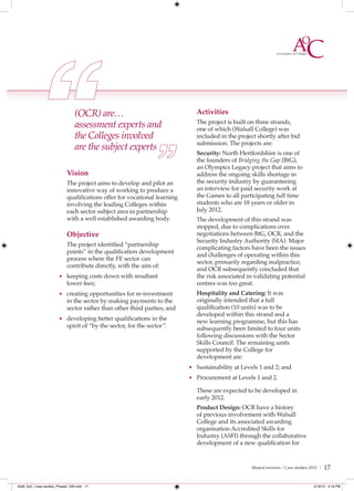 (OCR) are…                                   Activities
                               assessment experts and                       The project is built on three strands,
                                                                            one of which (Walsall College) was
                               the Colleges involved                        included in the project shortly after bid
                                                                            submission. The projects are:
                               are the subject experts
                                                                            Security: North Hertfordshire is one of
                                                                            the founders of Bridging the Gap (BtG),
                                                                            an Olympics Legacy project that aims to
                           Vision                                           address the ongoing skills shortage in
                           The project aims to develop and pilot an         the security industry by guaranteeing
                           innovative way of working to produce a           an interview for paid security work at
                           qualifications offer for vocational learning     the Games to all participating full time
                           involving the leading Colleges within            students who are 18 years or older in
                           each sector subject area in partnership          July 2012.
                           with a well established awarding body.           The development of this strand was
                                                                            stopped, due to complications over
                           Objective                                        negotiations between BtG, OCR, and the
                                                                            Security Industry Authority (SIA). Major
                           The project identified “partnership
                                                                            complicating factors have been the issues
                           points” in the qualification development
                                                                            and challenges of operating within this
                           process where the FE sector can
                                                                            sector, primarily regarding malpractice,
                           contribute directly, with the aim of:
                                                                            and OCR subsequently concluded that
                      • keeping costs down with resultant                   the risk associated in validating potential
                           lower fees;                                      centres was too great.
                      • creating opportunities for re-investment            Hospitality and Catering: It was
                           in the sector by making payments to the          originally intended that a full
                           sector rather than other third parties; and      qualification (10 units) was to be
                                                                            developed within this strand and a
                      • developing better qualifications in the
                                                                            new learning programme, but this has
                           spirit of “by the sector, for the sector ”.      subsequently been limited to four units
                                                                            following discussions with the Sector
                                                                            Skills Council. The remaining units
                                                                            supported by the College for
                                                                            development are:
                                                                          • Sustainability at Levels 1 and 2; and
                                                                          • Procurement at Levels 1 and 2.

                                                                            These are expected to be developed in
                                                                            early 2012.
                                                                            Product Design: OCR have a history
                                                                            of previous involvement with Walsall
                                                                            College and its associated awarding
                                                                            organisation Accredited Skills for
                                                                            Industry (ASFI) through the collaborative
                                                                            development of a new qualification for


                                                                                                 Shared services – Case studies 2012 |   17

4548_AoC_Case studies_Phase2_AW.indd 17                                                                                          2/16/12 5:18 PM
 