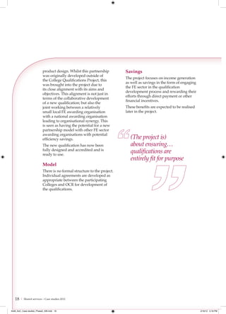 product design. Whilst this partnership        Savings
                           was originally developed outside of
                                                                          The project focuses on income generation
                           the College Qualifications Project, this
                                                                          as well as savings in the form of engaging
                           was brought into the project due to
                                                                          the FE sector in the qualification
                           its close alignment with its aims and
                                                                          development process and rewarding their
                           objectives. This alignment is not just in
                                                                          efforts through direct payment or other
                           terms of the collaborative development
                                                                          financial incentives.
                           of a new qualification; but also the
                           joint working between a relatively             These benefits are expected to be realised
                           small local FE awarding organisation           later in the project.
                           with a national awarding organisation
                           leading to organisational synergy. This
                           is seen as having the potential for a new
                           partnership model with other FE sector
                           awarding organisations with potential
                           efficiency savings.                               (The project is)
                           The new qualification has now been                about ensuring…
                           fully designed and accredited and is
                           ready to use.
                                                                             qualiﬁcations are
                                                                             entirely ﬁt for purpose
                           Model
                           There is no formal structure to the project.
                           Individual agreements are developed as
                           appropriate between the participating
                           Colleges and OCR for development of
                           the qualifications.




   18   | Shared services – Case studies 2012



4548_AoC_Case studies_Phase2_AW.indd 18                                                                                2/16/12 5:18 PM
 